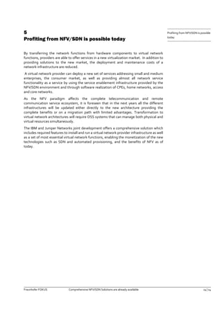 Fraunhofer FOKUS Comprehensive NFV/SDN Solutions are already available 14 | 14 
Profiting from NFV/SDN is possible 
today 
5 Profiting from NFV/SDN is possible today 
By transferring the network functions from hardware components to virtual network functions, providers are able to offer services in a new virtualization market. In addition to providing solutions to the new market, the deployment and maintenance costs of a network infrastructure are reduced. 
A virtual network provider can deploy a new set of services addressing small and medium enterprises, the consumer market, as well as providing almost all network service functionality as a service by using the service enablement infrastructure provided by the NFV/SDN environment and through software realization of CPEs, home networks, access and core networks. 
As the NFV paradigm affects the complete telecommunication and remote communication service ecosystem, it is foreseen that in the next years all the different infrastructures will be updated either directly to the new architecture providing the complete benefits or on a migration path with limited advantages. Transformation to virtual network architectures will require OSS systems that can manage both physical and virtual resources simultaneously. 
The IBM and Juniper Networks joint development offers a comprehensive solution which includes required features to install and run a virtual network provider infrastructure as well as a set of most essential virtual network functions, enabling the monetization of the new technologies such as SDN and automated provisioning, and the benefits of NFV as of today. 