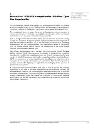 Fraunhofer FOKUS Comprehensive NFV/SDN Solutions are already available 5 | 14 
Future-Proof SDN/NFV 
Comprehensive Solutions Open 
New Opportunities 
1 Future-Proof SDN/NFV Comprehensive Solutions Open New Opportunities 
The current trend in the telecom ecosystem is to provide its communication functionality as software installed in data centers. The functionality is offered as an on-demand service, resulting in a reduction in the hardware investments, maintenance and operational costs. 
The new approach comes to replace the current local deployment and administration of network communication infrastructure and applications. Instead, the software is installed and maintained as-a-Service by a virtual infrastructure provider. 
Such a change in the communication service provider network architecture greatly changes the ecosystem. It requires dynamic deployment and runtime management of both the virtual network functions and of the virtual network infrastructure connecting these functions and the customer premises. Thus, this results in a shift of functionality from the physical network devices towards the management of the virtual network functions, sometimes called real time OSS. 
Two different standardization tracks are taken by the community: through Software Defined Networks (SDN), network control functionality is abstracted into centralized control entities enabling the parallel deployment and dynamic management of a large number of virtual infrastructures. Additionally, through Network Functions Virtualisation (NFV), new mechanisms for virtual network functions installation and automatic runtime management and remote administration are considered. Both combined provide a complete ecosystem for deploying new type of services and agility for the operation of deployment virtual systems. 
A comprehensive solution must address both areas in order to provide the necessary functionality in the form of real-time management of virtual network functions, the software defined control of the virtual and physical network infrastructure. It must also include the underlying data center technology and requisite integration with the existing network management tools that enable the realization of future-proof SDN/NFV environments that leverage the research and standardization activities that are currently taking place in the industry. 
 
