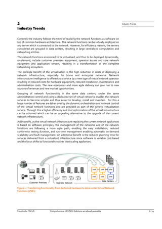 Fraunhofer FOKUS Comprehensive NFV/SDN Solutions are already available 6 | 14 
Industry Trends 
2 Industry Trends 
Currently the industry follows the trend of realizing the network functions as software on top of common hardware architecture. The network functions can be virtually deployed on any server which is connected to the network. However, for efficiency reasons, the servers considered are grouped in data centers, resulting in large centralized computation and networking entities. 
The network functions envisioned to be virtualised, and thus to be deployed dynamically, on-demand, include customer premises equipment, operator access and core network equipment and application servers, resulting in a transformation of the complete networking ecosystem. 
The principle benefit of the virtualisation is the high reduction in costs of deploying a network infrastructure, especially for home and enterprise networks. Network infrastructure intelligence is offered as a service by a new type of virtual network operator resulting in reduced costs for hardware equipment, reduced installation, maintenance and administration costs. The new economics and more agile delivery can give rise to new sources of revenues and new market opportunities. 
Grouping of network functionality in the same data centers, under the same administration control and using a dedicated set of virtual networks enables the network services to become simpler and thus easier to develop, install and maintain. For this a large number of features are taken over by the dynamic orchestration and network control of the virtual network functions and are provided as part of the generic virtualisation service. Through this a higher efficiency and cost optimization of the virtual infrastructure can be obtained which can be an appealing alternative to the upgrade of the current network infrastructure. 
Additionally, as the virtual network infrastructure replacing the current network appliances is based on software principles, the management of the networks and of the network functions are following a more agile path, enabling the easy installation, reduced conformity testing duration, and run-time management enabling automatic on-demand scalability and fault management. An additional benefit is the reduced planning time for services delivered from a virtualized infrastructure since software is variable cost-based and the focus shifts to functionality rather than scaling appliances. 
Figure 1 - Transferring functionality from dedicated hardware to data center Virtual Network Functions (VNFs)  