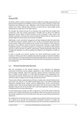 Fraunhofer FOKUS Comprehensive NFV/SDN Solutions are already available 7 | 14 
Industry Trends 
2.1 Virtual CPE 
Currently a small or medium enterprise acquires, installs and manages large quantities of physical network appliances for fulfilling its communication needs, resulting in a high initial investment and maintenance costs. Migrating some of these network functions to the software form factor, offering these functions as virtual service, would enable overall capital expense investments to be highly reduced. 
For example, the network services of an enterprise may include fixed and wireless local connectivity, wide area network optimizations, firewalls, QoS as well as the different application services. Many of these functions can be co-located in data centers and remotely accessed, minimizing the amount of physical devices that are required at the network edge to those functions that cannot be centralized. 
Additionally, a more centralized management and data storage provides the opportunity to scale the enterprise network, based on the number of connected devices and their communication needs and not based on the number of the locations of the enterprise, providing a more efficient means of network dimensioning. Through a single network management portal, a connected enterprise can configure on-demand its virtual network services as well as provision its specific requirements, thereby significantly reducing the management operations as well as enabling the detection and mitigations of faults on demand. 
In order to provide such services, however, the virtual infrastructure provider must maintain an infrastructure that is capable of guaranteeing simple, on-demand installation and configuration of virtual enterprise networks and provide dynamic network connectivity and virtual infrastructure level availability as well as the real-time operational orchestration and management. 
2.2 Virtual Connectivity Services 
With the virtualisation of the network functions, a new alternative for deploying customized connectivity services appears appealing to many enterprise and dedicated communication networks. Apart from acquiring a generic business connectivity service from a mobile or fixed operator or to the high-cost building of an independent own- maintained connectivity infrastructure, the network functions virtualisation provides the means to install, to configure and to manage connectivity services. 
These include software implementations of fixed or mobile access network infrastructures and of their core network i.e. the 3GPP Evolved Packet Core, or the 3GPP IP Multimedia Subsystem providing access control, resource differentiation, secure communication, mobility control. They can be specifically customized for the communication needs of the dedicated network and can be bundled with customized application servers realizing a complete end-to-end virtual infrastructure. 
A virtual infrastructure provider can offer on demand as a service the virtual connectivity services with complete maintenance and installation while ensuring specific security and service layer agreements from the infrastructure side and an easy remote administration mechanism. 
For enabling the connectivity service, a complete virtual network infrastructure has to be set in place and to provide the fundamental virtualization functions. It includes the realization of virtual networks with guaranteed privacy and connectivity characteristics and  