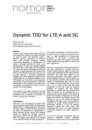 Nomor Research GmbH / info@nomor.de / www.nomor.de / T +49 89 9789 8000 1/8
Dynamic TDD for LTE-A and 5G
September 2015
Volker Pauli, Yi Li, Eiko Seidel
Nomor Research GmbH, Munich, Germany
Abstract
In recent years, mobile communication traffic has
continuously been shifting from being dominated
by voice-call traffic with symmetric uplink /
downlink capacity requirements to burst-like
traffic with strongly fluctuating capacity
requirements depending on instantaneous file
upload / download activities by mobile users.
Consequently, LTE, which was originally designed
with fixed FDD or TDD modes with little flexibility
for varying the capacity split between uplink and
downlink, is being augmented with features that
allow for more flexible use of radio resources. One
of these features is “enhanced Interference
Mitigation and Traffic Adaptation” (eIMTA) which
notably allows for very dynamic adaptation of the
TDD pattern e.g. in response to varying capacity
requirements in uplink and downlink. eIMTA was
standardized in LTE-A Release 12 and eIMTA-like
functionality is considered to be one of the key
enablers for 5G technologies.
The purpose of this paper therefore is to shed
some light on eIMTA, its main characteristics and
capabilities and to illustrate its behaviour by
means of system-level simulations.
Introduction
From day 1 LTE was designed to support both
frequency division duplex (FDD) and time division
duplex (TDD) in a single specification. While focus
had been mostly on FDD, TDD gains importance
for small cell deployments or deployments in
higher frequency bands. Having been designed
initially for classical full coverage macro-cell
deployments, TDD in LTE was rather rigid, i.e. a
static TDD pattern was expected to be selected
for the complete network. A major drawback of
such network configurations is that the allocation
of radio resources to uplink and downlink is very
rigid, so rapid adaptation to instantaneous
fluctuations in the uplink / downlink load
situations was hence not possible. Accordingly
related signalling was also defined in manner not
apt to support this.
However, in recent years, small-cell deployments
have been identified as a primary means to
increase network capacity. Based on their short
reach, small cells typically do not inflict significant
interference onto each other. Based on this
decoupling, cell-specific TDD pattern selection
becomes feasible. Dynamic TDD also appears to
be very attractive considering the typically small
number of simultaneously active UEs in a small
cell. Imagine a small cell with only a single active
user in it; it is quite obvious that data rates
experienced by the user could be improved
drastically by adapting the TDD pattern
depending on whether the user predominantly
wants to transmit up- or download data at a
particular point of time. Based on this reasoning
several 5G candidate technologies for small-cell
deployments feature very flexible dynamic TDD
schemes, cf. e.g. [1]. For reasons of backward
compatibility with legacy UEs, it is not possible to
implement an equally flexible solution in LTE.
Nonetheless, release 12 of the LTE standard
introduces support for more rapid TDD
configuration [2]; there it is called “enhanced
Interference Mitigation and Traffic Adaptation”
(eIMTA).
The need for backward compatibility with pre-
release-12 equipment imposes significant
constraints on features that can be implemented
 