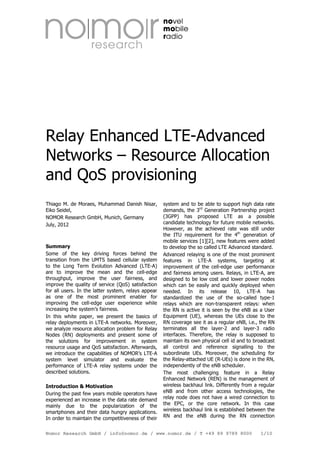 Relay Enhanced LTE-Advanced
Networks – Resource Allocation
and QoS provisioning
Thiago M. de Moraes, Muhammad Danish Nisar,
Eiko Seidel,
NOMOR Research GmbH, Munich, Germany
July, 2012

Summary
Some of the key driving forces behind the
transition from the UMTS based cellular system
to the Long Term Evolution Advanced (LTE-A)
are to improve the mean and the cell-edge
throughput, improve the user fairness, and
improve the quality of service (QoS) satisfaction
for all users. In the latter system, relays appear
as one of the most prominent enabler for
improving the cell-edge user experience while
increasing the system’s fairness.
In this white paper, we present the basics of
relay deployments in LTE-A networks. Moreover,
we analyze resource allocation problem for Relay
Nodes (RN) deployments and present some of
the solutions for improvement in system
resource usage and QoS satisfaction. Afterwards,
we introduce the capabilities of NOMOR’s LTE-A
system level simulator and evaluate the
performance of LTE-A relay systems under the
described solutions.
Introduction & Motivation
During the past few years mobile operators have
experienced an increase in the data rate demand
mainly due to the popularization of the
smartphones and their data hungry applications.
In order to maintain the competitiveness of their

system and to be able to support high data rate
demands, the 3rd Generation Partnership project
(3GPP) has proposed LTE as a possible
candidate technology for future mobile networks.
However, as the achieved rate was still under
the ITU requirement for the 4th generation of
mobile services [1][2], new features were added
to develop the so called LTE Advanced standard.
Advanced relaying is one of the most prominent
features in LTE-A systems, targeting at
improvement of the cell-edge user performance
and fairness among users. Relays, in LTE-A, are
designed to be low cost and lower power nodes
which can be easily and quickly deployed when
needed. In its release 10, LTE-A has
standardized the use of the so-called type-1
relays which are non-transparent relays: when
the RN is active it is seen by the eNB as a User
Equipment (UE), whereas the UEs close to the
RN coverage see it as a regular eNB, i.e., the RN
terminates all the layer-2 and layer-3 radio
interfaces. Therefore, the relay is supposed to
maintain its own physical cell id and to broadcast
all control and reference signalling to the
subordinate UEs. Moreover, the scheduling for
the Relay-attached UE (R-UEs) is done in the RN,
independently of the eNB scheduler.
The most challenging feature in a Relay
Enhanced Network (REN) is the management of
wireless backhaul link. Differently from a regular
eNB and from other access technologies, the
relay node does not have a wired connection to
the EPC, or the core network. In this case
wireless backhaul link is established between the
RN and the eNB during the RN connection

Nomor Research GmbH / info@nomor.de / www.nomor.de / T +49 89 9789 8000

1/10

 
