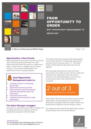 FROM
                                                                       OPPORTUNITY TO
                                                                       ORDER
                                                                       WHY OPPORTUNITY MANAGEMENT IS

                                                                       IMPORTANT




          A Mercuri International White Paper                                                                         Page 1 (2)



Opportunities a Key Priority                                          The results show that an average sales representative
Many organizations today want to improve the success                  comes across between 5-10 large sales opportunities
rate in converting large opportunities into orders.                   per year and has a success rate of 1:3. We looked
Opportunities are where big volumes or margin are at                  further to differentiate the high performers from the
stake, or when there is a strategic client or product                 laggards.
involved. In the current market situation, key
opportunities must be managed properly.                               Not surprisingly high performers have both fewer
                                                                      opportunities and a higher success rate than middle and
                                                                      low performers. Being able to focus with correct
           Good Opportunity                                           priorities on the right opportunities is one of the key
                                                                      success factors which make high performers
           Management leads to:                                       successful.
    Increased success in winning large
     opportunities


     Measurable result and quick ROI
     More systematic opportunity planning,
     efficiently duplicated throughout the
                                                                       2 out of 3
                                                                       big sales opportunities are on average lost
     organization
    Improved business result
    Increased revenue and profit on large
                                                                      When asked; what are the main reasons you lose these
     opportunities
                                                                      opportunities, the vast majority said: they were lost
                                                                      because the competition offered a cheaper solution and
                                                                      because lack of alignment with the decision makers.
The Sales Manager struggles
We asked our world-wide panel of sales managers and                   Our experience tells us that losing opportunities to lower
managing directors four questions concerning                          priced solutions can be for several reasons:
opportunity management, with 329 replies.




www.mercuri.co.uk
For more information contact: Ellis Mugridge, Mercuri International
Tel: +44 7515 394373 Email: ellis-mugridge@mercuri.co.uk

                                                                                                                Copyright © 2012 Mercuri International
 