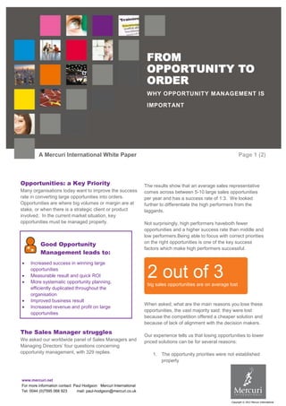FROM
OPPORTUNITY TO
ORDER
WHY OPPORTUNITY MANAGEMENT IS
IMPORTANT

A Mercuri International White Paper

Opportunities: a Key Priority
Many organisations today want to improve the success
rate in converting large opportunities into orders.
Opportunities are where big volumes or margin are at
stake, or when there is a strategic client or product
involved. In the current market situation, key
opportunities must be managed properly.

Good Opportunity
Management leads to:
Increased success in winning large
opportunities
Measurable result and quick ROI
More systematic opportunity planning,
efficiently duplicated throughout the
organisation
Improved business result
Increased revenue and profit on large
opportunities

The Sales Manager struggles
We asked our worldwide panel of Sales Managers and
Managing Directors’ four questions concerning
opportunity management, with 329 replies.

Page 1 (2)

The results show that an average sales representative
comes across between 5-10 large sales opportunities
per year and has a success rate of 1:3. We looked
further to differentiate the high performers from the
laggards.
Not surprisingly, high performers haveboth fewer
opportunities and a higher success rate than middle and
low performers.Being able to focus with correct priorities
on the right opportunities is one of the key success
factors which make high performers successful.

2 out of 3
big sales opportunities are on average lost

When asked; what are the main reasons you lose these
opportunities, the vast majority said: they were lost
because the competition offered a cheaper solution and
because of lack of alignment with the decision makers.
Our experience tells us that losing opportunities to lower
priced solutions can be for several reasons:
1. The opportunity priorities were not established
properly

www.mercuri.net
For more information contact: Paul Hodgson Mercuri International
Tel: 0044 (0)7595 068 923
mail: paul-hodgson@mercuri.co.uk
Copyright © 2012 Mercuri International

 