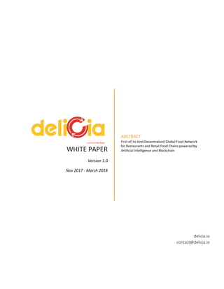 WHITE PAPER
Version 1.0
Nov 2017 - March 2018
ABSTRACT
First-of-its-kind Decentralized Global Food Network
for Restaurants and Retail Food Chains powered by
Artificial Intelligence and Blockchain
delicia.io
contact@delicia.io
Love Food Hate Waste
 