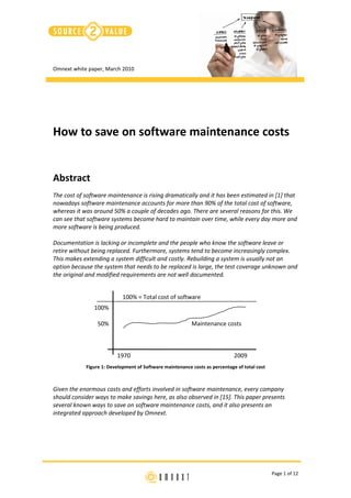 Omnext white paper, March 2010




How to save on software maintenance costs


Abstract
The cost of software maintenance is rising dramatically and it has been estimated in [1] that
nowadays software maintenance accounts for more than 90% of the total cost of software,
whereas it was around 50% a couple of decades ago. There are several reasons for this. We
can see that software systems become hard to maintain over time, while every day more and
more software is being produced.

Documentation is lacking or incomplete and the people who know the software leave or
retire without being replaced. Furthermore, systems tend to become increasingly complex.
This makes extending a system difficult and costly. Rebuilding a system is usually not an
option because the system that needs to be replaced is large, the test coverage unknown and
the original and modified requirements are not well documented.


                            100% = Total cost of software
               100%

                 50%                                      Maintenance costs



                         1970                                                2009
            Figure 1: Development of Software maintenance costs as percentage of total cost



Given the enormous costs and efforts involved in software maintenance, every company
should consider ways to make savings here, as also observed in [15]. This paper presents
several known ways to save on software maintenance costs, and it also presents an
integrated approach developed by Omnext.




                                                                                              Page 1 of 12
 