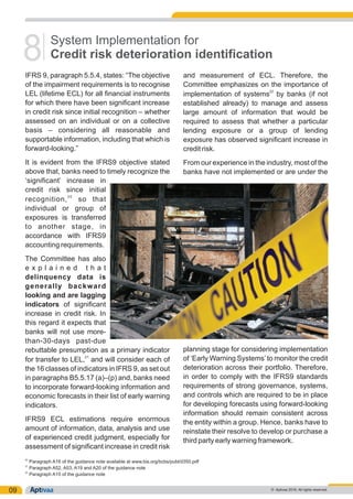 09
IFRS 9, paragraph 5.5.4, states: “The objective and measurement of ECL. Therefore, the
of the impairment requirements is to recognise Committee emphasizes on the importance of
22
LEL (lifetime ECL) for all financial instruments implementation of systems by banks (if not
for which there have been significant increase established already) to manage and assess
in credit risk since initial recognition – whether large amount of information that would be
assessed on an individual or on a collective required to assess that whether a particular
basis – considering all reasonable and lending exposure or a group of lending
supportable information, including that which is exposure has observed significant increase in
forward-looking.” credit risk.
It is evident from the IFRS9 objective stated From our experience in the industry, most of the
above that, banks need to timely recognize the banks have not implemented or are under the
‘significant’ increase in
credit risk since initial
20
recognition, so that
individual or group of
exposures is transferred
to another stage, in
accordance with IFRS9
accounting requirements.
The Committee has also
e x p l a i n e d t h a t
delinquency data is
generally backward
looking and are lagging
indicators of significant
increase in credit risk. In
this regard it expects that
banks will not use more-
than-30-days past-due
planning stage for considering implementationrebuttable presumption as a primary indicator
21
of ‘Early Warning Systems’to monitor the creditfor transfer to LEL, and will consider each of
deterioration across their portfolio. Therefore,the 16 classes of indicators in IFRS 9, as set out
in order to comply with the IFRS9 standardsin paragraphs B5.5.17 (a)–(p) and, banks need
requirements of strong governance, systems,to incorporate forward-looking information and
and controls which are required to be in placeeconomic forecasts in their list of early warning
for developing forecasts using forward-lookingindicators.
information should remain consistent across
IFRS9 ECL estimations require enormous the entity within a group. Hence, banks have to
amount of information, data, analysis and use reinstate their resolve to develop or purchase a
of experienced credit judgment, especially for third party early warning framework.
assessment of significant increase in credit risk
System Implementation for
Credit risk deterioration identification8
20
Paragraph A16 of the guidance note available at www.bis.org/bcbs/publ/d350.pdf
21
Paragraph A52, A53, A19 and A20 of the guidance note
22
Paragraph A15 of the guidance note
© Aptivaa 2016. All rights reserved.
 