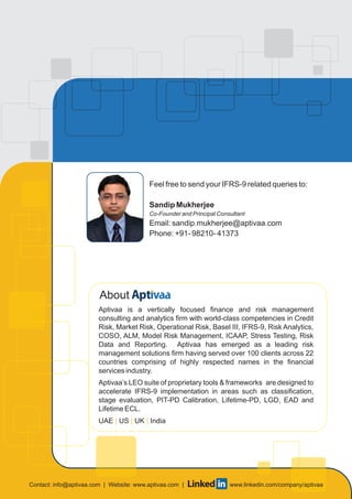 About
Aptivaa is a vertically focused finance and risk management
consulting and analytics firm with world-class competencies in Credit
Risk, Market Risk, Operational Risk, Basel III, IFRS-9, Risk Analytics,
COSO, ALM, Model Risk Management, ICAAP, Stress Testing, Risk
Data and Reporting. Aptivaa has emerged as a leading risk
management solutions firm having served over 100 clients across 22
countries comprising of highly respected names in the financial
services industry.
Aptivaa’s LEO suite of proprietary tools & frameworks are designed to
accelerate IFRS-9 implementation in areas such as classification,
stage evaluation, PIT-PD Calibration, Lifetime-PD, LGD, EAD and
Lifetime ECL.
UAE US UK India| | |
Feel free to send your IFRS-9 related queries to:
Sandip Mukherjee
Co-Founder and Principal Consultant
Email: sandip.mukherjee@aptivaa.com
Phone: +91- 98210- 41373
Contact: info@aptivaa.com | www.linkedin.com/company/aptivaaWebsite: www.aptivaa.com |
 