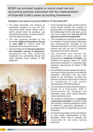 01
Ÿ The Basel Committee has finalized its Ÿ The Committee has clearly outlined that the
supervisory guidance on how the ECL banks should consider the principle of
accounting model should interact with a proportionality and materiality for finalizing
bank’s overall credit risk practices, and the methodology for ECL estimation, as it is
provisioning framework, aimed primarily for very much evident that ‘one size fits all’
internationally active banks. approach would not be applicable.
Ÿ The new guidance provided by the Ÿ The Committee has outlined its expectation
Committee replaces the guidance issued for inclusion of forward looking information
in June 2006 on ‘Sound credit risk and macroeconomic forecasts to the
assessment and valuation for loans’. historical information in the ECL estimation
process and over the use of ‘temporaryŸ The Committee for the first time allows for
adjustments’ to the ECLestimates.the immediate reversal of allowances,
recognizing that, ECL accounting Ÿ The Committee has outlined the
frameworks are symmetrical, though this requirement of robust policies and
might introduce some volatility in P&L procedures for validation of models, and
statement. maintains its rigorous stance for model
governance framework in consistency with
regulatory requirements for Basel II IRB
purposes.
Ÿ Use of IFRS 9 practical expedients (such as,
more than 30 days past dues, low credit risk
exemption, information set) has been
limited by the Committee, as these can
introduce significant biases which could be
a n i m p e d i m e n t i n h i g h q u a l i t y
implementation of IFRS9 standards.
Ÿ The Committee considers that the long-term
benefit of a high-quality IFRS 9
implementation far outweighs the
associated costs, which should therefore
not be considered undue.
Ÿ The guidance emphasizes on periodical
‘supervisory evaluation’ of a bank’s credit
risk practices, methods adopted by a bank
to determine accounting allowances in
accordance with the applicable accounting
framework.
Ÿ To meet the expectation of the Committee’s
on high quality implementation of ECL
estimation, banks need to estimate risk
components for the entire lending
exposures.
© Aptivaa 2016. All rights reserved.
BCBS has provided insights on sound credit risk and
accounting practices associated with the implementation
of Expected Credit Losses accounting frameworks
th
Highlights of the guidance issued by BCBS on 18 December 2015
 