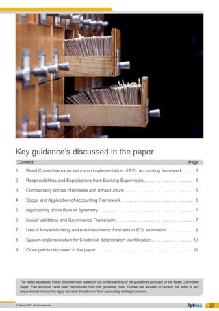 Key guidance’s discussed in the paper
1 Basel Committee expectations on implementation of ECL accounting framework . . . . . 3
2 Responsibilities and Expectations from Banking Supervisors. . . . . . . . . . . . . . . . . . . . . 4
3 Commonality across Processes and Infrastructure . . . . . . . . . . . . . . . . . . . . . . . . . . . . . 5
4 Scope and Application of Accounting Framework . . . . . . . . . . . . . . . . . . . . . . . . . . . . . . 5
5 Applicability of the Rule of Symmetry . . . . . . . . . . . . . . . . . . . . . . . . . . . . . . . . . . . . . . . 7
6 Model Validation and Governance Framework . . . . . . . . . . . . . . . . . . . . . . . . . . . . . . . . 7
7 Use of forward-looking and macroeconomic forecasts in ECL estimation. . . . . . . . . . . . 9
8 System implementation for Credit risk deterioration identification. . . . . . . . . . . . . . . . . 10
9 Other points discussed in the paper . . . . . . . . . . . . . . . . . . . . . . . . . . . . . . . . . . . . . . . 11
02
Content Page
© Aptivaa 2016. All rights reserved.
The views expressed in this document are based on our understanding of the guidelines provided by the Basel Committee
paper. Few excerpts have been reproduced from the guidance note. Entities are advised to consult the texts of any
requirements before they apply and seek the advice of their accounting and legal advisors.
 