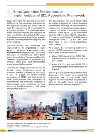 03
Basel Committee for Banking Supervision The Committee has also clearly specified that
(BCBS or the Committee) has acknowledged the guidance does not set out any additional
1
requirements regarding the determination ofthat historically incurred loss model was the
2
basis for measurement of credit losses for expected loss for regulatory capital purposes.
accounting purposes. This was implemented However, the results of accounting standards
across various jurisdictions, and also within the expected credit losses (ECL) calculations
same jurisdictions with significant differences, could be different from Basel II calculations
primarily on account of a number of practices (EL), due to use of Point-in-Time PD instead of
that were followed at the country, regional, and Through-the-Cycle (TTC) PD, and other
at the entity level. differences in the overall calculations
methodologies.
For this reason, the Committee has
emphasized on the importance of high- As a result, the provisioning treatment on
q u a l i t y, r o b u s t , a n d c o n s i s t e n t account of IFRS9 accounting standards could
implementation of applicable ECL accounting lead to either of the two scenarios –
framework, at internationally active banks
a. When IRB EL is more than IFRS9 ECL –
across all jurisdictions. This can be achieved by
this difference would lead to reduction in
consistent interpretation of guidelines and
Tier 1 capital;
practices where there exist commonalities
across accounting frameworks. b. When IRB EL is less than IFRS9 ECL –
banks may recognise this difference in Tier
Given this, we strongly believe that supervisors 3
2 capital
across various jurisdictions would be
publishing stringent guidelines on accounting The key guidance points discussed later in this
of ECL, to support the clearly outlined document are aimed to support the
expectations of BCBS, and there would be committee’s view on how banks should
limited scope available (after consideration of augment their existing credit risk practices to
proportionality and materiality principles) to allow for high-quality, robust and consistent
banks across same jurisdictions to have assessments and measurements of ECL.
distinct practices for estimation of credit losses
for accounting purposes.
Basel Committee Expectations on
Implementation of ECL Accounting Framework1
1
Paragraph 5 of the guidance note, available at www.bis.org/bcbs/publ/d350.pdf
2
Paragraph 3 and 9 of the guidance note
3
Paragraph 61 of BCBS paper available at www.bis.org/publ/bcbs189.pdf
© Aptivaa 2016. All rights reserved.
 