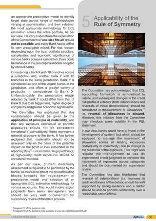 an appropriate prescriptive model to identify
target state across range of methodologies
varying in sophistication, and then establish
the most appropriate methodology for ECL
estimation across the entire portfolio. As per
our view, it is very evident from the expectation
of the Committee that 'one size fits all' would
not be possible, and every Bank has to define
its own prescriptive model. For that reason,
depending upon the size, portfolio structure,
complexities and economic significance of
various banks across a jurisdiction, there could
be variance in the prescriptive models adopted
by various banks.
Considering a bank X with 10 branches across
a jurisdiction and, another bank Y with 80
branches in the same jurisdiction. Bank Y is
considered as one of the largest banks in the
jurisdiction, and offers a greater variety of
products in comparison to Bank X.
Understandably, the prescriptive model
adopted by bank Y could differ from that of
Bank X due to its bigger size, higher degree of
complexity and greater economic significance.
The Committee has explicated that due
consideration should be given to the
application of principle of materiality, and
that any exposure (individual or portfolio
exposure) should not be considered
immaterial if, cumulatively, these represent a
material exposure to the bank. It has further
explained that, materiality should not be
assessed only on the basis of the potential
impact on the profit or loss statement at the
11
reporting date . For instance, large portfolio(s)
of high-quality credit exposures should be
considered material.
As per our view, prudent materiality
assessment is required to be performed by the
banks; as this will be one of the crucial building
blocks towards the development of
prescriptive model and selection of an
appropriate ECL estimation methodology for
various exposures. This would involve expert
judgments from senior management and
should be very well documented for
supervisory review of the entire process.
Applicability of the
Rule of Symmetry5
The Committee has acknowledged that ECL
accounting framework is symmetrical in
nature, and subsequent changes in the credit
risk profile of a debtor (both deteriorations and
reversals of those deteriorations) should be
12
considered in measurement of allowances,
i.e. reversal of allowances is allowed.
However, this initiative from the Committee
may introduce some volatility in the P&L
statement.
In our view, banks would have to invest in the
development of system/ tool which should be
equipped to manage the movement of
allowance across all lending exposures
(individually or collectively) due to change in
the credit risk of the exposure. This might also
require the management to use its
experienced credit judgment to consider the
movement of exposures across categories
and should be documented for supervisory
review.
The Committee has also highlighted that
reversal of deteriorations (i.e. increase in
credit worthiness of the debtor) should be well
supported by strong evidence and a debtor
should be able to perform consistently over a
reasonable period of time.
06
11
Paragraph 16 of the guidance note
12
Paragraph 18 of the guidance note available at www.bis.org/bcbs/publ/d350.pdf
© Aptivaa 2016. All rights reserved.
 