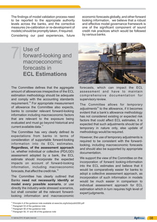 The findings of model validation process need economic forecasts globally, and other forward
to be reported to the appropiate authority looking information, we believe that a robust
levels across the banks, and the corrective and effective model governance framework is
measures (re-calibration or re-development of one of the significant component of sound
models) should be promptly taken, if required. credit risk practices which would be followed
by various banks.Considering our past experiences, future
08
Use of
forward-looking and
macroeconomic
forecasts in
ECL Estimations
7
The Committee defines that the aggregate forecasts, which can impact the ECL
amount of allowances irrespective of the ECL assessment and have to maintain
estimation methodology should be adequate comprehensive documentation for
and comply with the accounting standards supervisory review.
16
requirement. For appropriate measurement The Committee allows for temporary
19of allowance the Committee also expects, adjustments to the allowance, if it becomes
banks to consider relevant forward-looking evident that a bank’s allowance methodology
information including macroeconomic factors has not considered existing or expected risk
that are relevant to the exposure being factors that could affect ECL estimates, it is
evaluated and must go beyond historical and expected that such adjustments should be of17
current available data. temporary in nature only, else update of
methodology would be required.The Committee has very clearly defined its
expectations from banks in terms of However, the use of temporary adjustments is
consideration of supportable forward-looking required to be consistent with the forward-
information into its ECL estimates. looking, including macroeconomic forecasts
Regardless, of the assessment approach and should also be supported by appropriate
i.e. whether individual or collective (PD/LGD) documentation.
assessment adopted by a bank, the ECL
We support the view of the Committee on theestimate should incorporate the expected
incorporation of forward looking-informationimpacts on account of forward-looking
into the ECL estimates and believe that itinformation, including macroeconomic
18 would be comparatively easier for banks toforecasts,thataffectthecreditrisk.
adopt a collective assessment approach, as
The Committee has clearly outlined that incorporation of such information in models
Banks need not necessarily identify or would be much easier in comparison to
model every possible scenario, or use individual assessment approach for ECL
directly the industry-wide stressed scenarios, estimation which in turn requires high level of
but shall consider all the relevant forward- expert judgments.
looking information and macroeconomic
16
Principle 4 of the guidance note available at www.bis.org/bcbs/publ/d350.pdf
17
Paragraph 53 of the guidance note
18
Paragraph 56 of the guidance note
19
Paragraph 50, 51 and 58 of the guidance note
© Aptivaa 2016. All rights reserved.
 