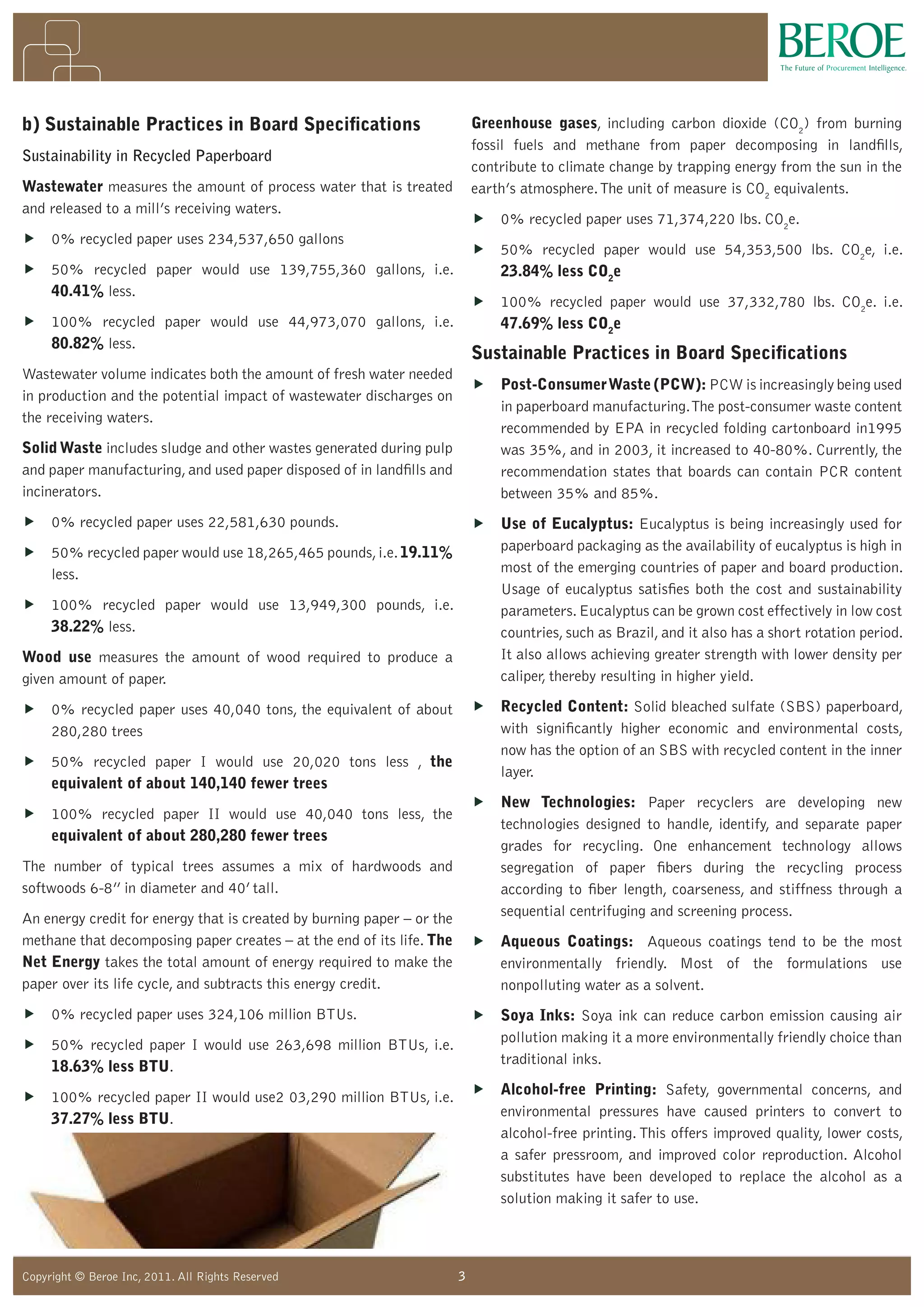 3Copyright © Beroe Inc, 2010. All Rights Reserved 3Copyright © Beroe Inc, 2011. All Rights Reserved
b) Sustainable Practices in Board Specifications
Sustainability in Recycled Paperboard
Wastewater measures the amount of process water that is treated
and released to a mill’s receiving waters.
„ 0% recycled paper uses 234,537,650 gallons
„ 50% recycled paper would use 139,755,360 gallons, i.e.
40.41% less.
„ 100% recycled paper would use 44,973,070 gallons, i.e.
80.82% less.
Wastewater volume indicates both the amount of fresh water needed
in production and the potential impact of wastewater discharges on
the receiving waters.
SolidWaste includes sludge and other wastes generated during pulp
and paper manufacturing,and used paper disposed of in landfills and
incinerators.
„ 0% recycled paper uses 22,581,630 pounds.
„ 50% recycled paper would use 18,265,465 pounds,i.e.19.11%
less.
„ 100% recycled paper would use 13,949,300 pounds, i.e.
38.22% less.
Wood use measures the amount of wood required to produce a
given amount of paper.
„ 0% recycled paper uses 40,040 tons, the equivalent of about
280,280 trees
„ 50% recycled paper I would use 20,020 tons less , the
equivalent of about 140,140 fewer trees
„ 100% recycled paper II would use 40,040 tons less, the
equivalent of about 280,280 fewer trees
The number of typical trees assumes a mix of hardwoods and
softwoods 6-8” in diameter and 40’ tall.
An energy credit for energy that is created by burning paper – or the
methane that decomposing paper creates – at the end of its life. The
Net Energy takes the total amount of energy required to make the
paper over its life cycle, and subtracts this energy credit.
„ 0% recycled paper uses 324,106 million BTUs.
„ 50% recycled paper I would use 263,698 million BTUs, i.e.
18.63% less BTU.
„ 100% recycled paper II would use2 03,290 million BTUs, i.e.
37.27% less BTU.
Greenhouse gases, including carbon dioxide (CO2
) from burning
fossil fuels and methane from paper decomposing in landfills,
contribute to climate change by trapping energy from the sun in the
earth’s atmosphere.The unit of measure is CO2
equivalents.
„ 0% recycled paper uses 71,374,220 lbs. CO2
e.
„ 50% recycled paper would use 54,353,500 lbs. CO2
e, i.e.
23.84% less CO2
e
„ 100% recycled paper would use 37,332,780 lbs. CO2
e. i.e.
47.69% less CO2
e
Sustainable Practices in Board Specifications
„ Post-ConsumerWaste (PCW): PCW is increasingly being used
in paperboard manufacturing.The post-consumer waste content
recommended by EPA in recycled folding cartonboard in1995
was 35%, and in 2003, it increased to 40-80%. Currently, the
recommendation states that boards can contain PCR content
between 35% and 85%.
„ Use of Eucalyptus: Eucalyptus is being increasingly used for
paperboard packaging as the availability of eucalyptus is high in
most of the emerging countries of paper and board production.
Usage of eucalyptus satisfies both the cost and sustainability
parameters.Eucalyptus can be grown cost effectively in low cost
countries, such as Brazil, and it also has a short rotation period.
It also allows achieving greater strength with lower density per
caliper, thereby resulting in higher yield.
„ Recycled Content: Solid bleached sulfate (SBS) paperboard,
with significantly higher economic and environmental costs,
now has the option of an SBS with recycled content in the inner
layer.
„ New Technologies: Paper recyclers are developing new
technologies designed to handle, identify, and separate paper
grades for recycling. One enhancement technology allows
segregation of paper fibers during the recycling process
according to fiber length, coarseness, and stiffness through a
sequential centrifuging and screening process.
„ Aqueous Coatings: Aqueous coatings tend to be the most
environmentally friendly. Most of the formulations use
nonpolluting water as a solvent.
„ Soya Inks: Soya ink can reduce carbon emission causing air
pollution making it a more environmentally friendly choice than
traditional inks.
„ Alcohol-free Printing: Safety, governmental concerns, and
environmental pressures have caused printers to convert to
alcohol-free printing. This offers improved quality, lower costs,
a safer pressroom, and improved color reproduction. Alcohol
substitutes have been developed to replace the alcohol as a
solution making it safer to use.
 