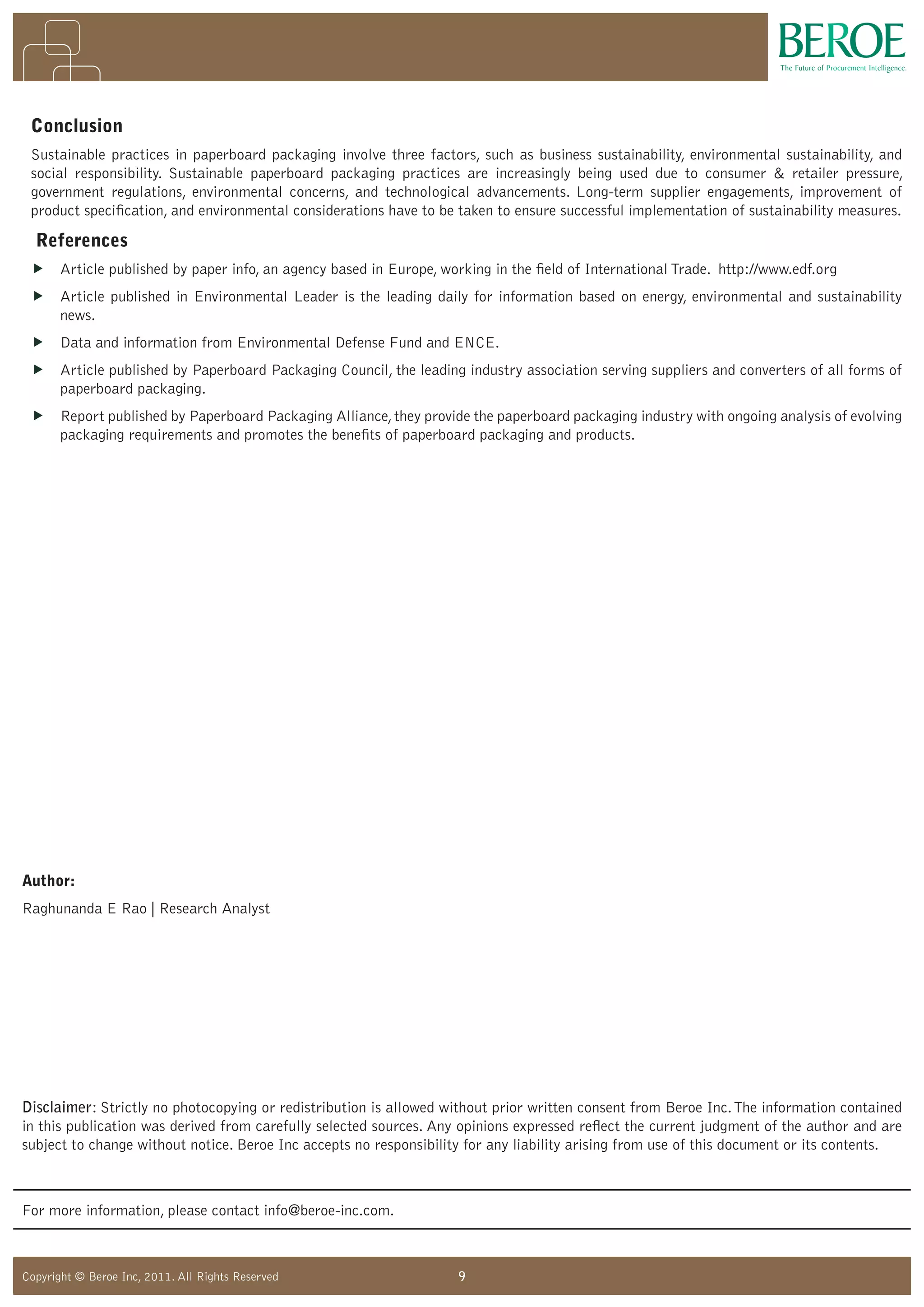 9Copyright © Beroe Inc, 2011. All Rights Reserved
Disclaimer: Strictly no photocopying or redistribution is allowed without prior written consent from Beroe Inc.The information contained
in this publication was derived from carefully selected sources. Any opinions expressed reflect the current judgment of the author and are
subject to change without notice. Beroe Inc accepts no responsibility for any liability arising from use of this document or its contents.
For more information, please contact info@beroe-inc.com.
Author:
Raghunanda E Rao | Research Analyst
Conclusion
Sustainable practices in paperboard packaging involve three factors, such as business sustainability, environmental sustainability, and
social responsibility. Sustainable paperboard packaging practices are increasingly being used due to consumer  retailer pressure,
government regulations, environmental concerns, and technological advancements. Long-term supplier engagements, improvement of
product specification, and environmental considerations have to be taken to ensure successful implementation of sustainability measures.
References
„ Article published by paper info, an agency based in Europe, working in the field of International Trade. http://www.edf.org
„ Article published in Environmental Leader is the leading daily for information based on energy, environmental and sustainability
news.
„ Data and information from Environmental Defense Fund and ENCE.
„ Article published by Paperboard Packaging Council, the leading industry association serving suppliers and converters of all forms of
paperboard packaging.
„ Report published by Paperboard Packaging Alliance,they provide the paperboard packaging industry with ongoing analysis of evolving
packaging requirements and promotes the benefits of paperboard packaging and products.
 