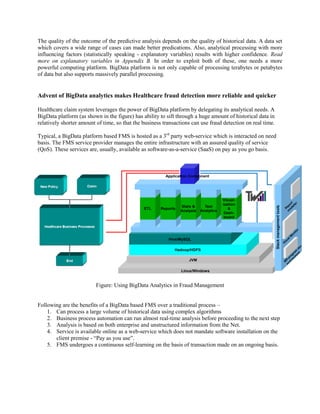 The quality of the outcome of the predictive analysis depends on the quality of historical data. A data set
which covers a wide range of cases can made better predications. Also, analytical processing with more
influencing factors (statistically speaking - explanatory variables) results with higher confidence. Read
more on explanatory variables in Appendix B. In order to exploit both of these, one needs a more
powerful computing platform. BigData platform is not only capable of processing terabytes or petabytes
of data but also supports massively parallel processing.
Advent of BigData analytics makes Healthcare fraud detection more reliable and quicker
Healthcare claim system leverages the power of BigData platform by delegating its analytical needs. A
BigData platform (as shown in the figure) has ability to sift through a huge amount of historical data in
relatively shorter amount of time, so that the business transactions can use fraud detection on real time.
Typical, a BigData platform based FMS is hosted as a 3rd
party web-service which is interacted on need
basis. The FMS service provider manages the entire infrastructure with an assured quality of service
(QoS). These services are, usually, available as software-as-a-service (SaaS) on pay as you go basis.
Figure: Using BigData Analytics in Fraud Management
Following are the benefits of a BigData based FMS over a traditional process –
1. Can process a large volume of historical data using complex algorithms
2. Business process automation can run almost real-time analysis before proceeding to the next step
3. Analysis is based on both enterprise and unstructured information from the Net.
4. Service is available online as a web-service which does not mandate software installation on the
client premise - “Pay as you use”.
5. FMS undergoes a continuous self-learning on the basis of transaction made on an ongoing basis.
Linux/Windows
JVM
Hadoop/HDFS
Hive/MySQL
ETL Reports
Stats &
Analysis
Text
Analytics
Visual-
ization
&
Dash-
board
Stackmanagementtools
VisualM
onitor
R
eport
m
odeller
M
R
program
dev
environm
ent
Application Component
 