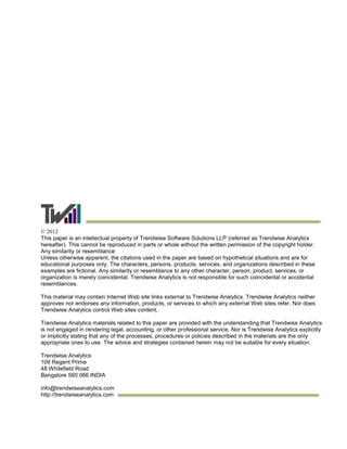 © 2012
This paper is an intellectual property of Trendwise Software Solutions LLP (referred as Trendwise Analytics
hereafter). This cannot be reproduced in parts or whole without the written permission of the copyright holder.
Any similarity or resemblance
Unless otherwise apparent, the citations used in the paper are based on hypothetical situations and are for
educational purposes only. The characters, persons, products, services, and organizations described in these
examples are fictional. Any similarity or resemblance to any other character, person, product, services, or
organization is merely coincidental. Trendwise Analytics is not responsible for such coincidental or accidental
resemblances.
This material may contain Internet Web site links external to Trendwise Analytics. Trendwise Analytics neither
approves nor endorses any information, products, or services to which any external Web sites refer. Nor does
Trendwise Analytics control Web sites content.
Trendwise Analytics materials related to this paper are provided with the understanding that Trendwise Analytics
is not engaged in rendering legal, accounting, or other professional service. Nor is Trendwise Analytics explicitly
or implicitly stating that any of the processes, procedures or policies described in the materials are the only
appropriate ones to use. The advice and strategies contained herein may not be suitable for every situation.
Trendwise Analytics
109 Regent Prime
48 Whitefield Road
Bangalore 560 066 INDIA
info@trendwiseanalytics.com
http://trendwiseanalytics.com
 