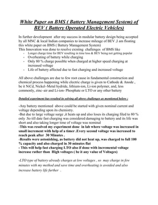 White Paper on BMS ( Battery Management System) of
BEV ( Battery Operated Electric Vehicles)
In further development after my success in modular battery design being accepted
by all MNC & local Indian companies to increase mileage of BEV ,I am floating
this white paper on BMS ( Battery Management System)
This Innovation was done to resolve existing challenges of BMS like
- Longer charge time for BEV resulting in time loss & BEV being not getting popular
- Overheating of battery while charging
- Only 80 % charge possible when charged at higher speed charging at
increased voltage
- Life of battery affected due to fast charging and increased voltage
All above challenges are due to few root cause in fundamental construction and
chemical process happening while electric charge is given to Cathode & Anode ,
be it NiCd, Nickel–Metal hydride, lithium-ion, Li-ion polymer, and, less
commonly, zinc–air and Li-ion- Phosphate or LTO or any other battery
Detailed experiment has resulted in solving all above challenges as mentioned below :
-Any battery mentioned above could be started with given nominal current and
voltage depending upon its chemistry.
-But due to large voltage surge ,it heats up and also loses its charging filed to 80 %
only .So till date fast charging was considered damaging to battery and its life was
short and also taking longer time of voltage was nominal
-This was resolved my experiment done in lab where voltage was increased in
small increment with help of a timer .Every second voltage was increased to
reach peak after 30 Minutes .
-Results were astonishing, as battery did not heat up, was charged to full 100
% capacity and also charged in 30 minutes flat
- This will help fast charging LTO also if done with incremental voltage
increase rather than High voltages ( be it any value of Voltages)
-LTO type of battery already charges at low voltages , so may charge in few
minutes with my method and save time and overheating is avoided and also
increase battery life further .
 