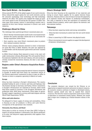 Copyright © Beroe Inc, 2011. All Rights Reserved 3
Rare Earth Metals – An Exception
China controls 95-97% of the global supply of rare earth minerals.
China reduced the export quotas for rare earth elements used by
the consumer technology, clean technology and high technology
industries for 2011. The country also stopped the export of some
rare earth metals to the US during the last quarter of 2010. This
move gave China greater control in international markets and is
expected to drive more foreign investment in China’s rare earth
industries.
Challenges Ahead for China
The challenges that could disrupt China’s investment plans are:
• China’s foreign investment plans could result in increased tension
between the country and other nations due to its restrictions for
foreign acquisitions within China.
• Host countries may resist China’s investment plans to protect
their national economic interests.
Chinese metal company Chinalco planned to invest in Australian
ore giant Rio Tinto in 2010. However, this plan was opposed by
its shareholders and the Australian government and never reached
fruition.
In 2010, China’s Anshan Steel planned to invest in the steel mill
under construction in Amory, Mississippi.This mill would be China’s
first domestic foothold in the US steel industry. US steel producers
initially resisted the investment; however, the deal is now moving
forward.
Regions under China’s Resource Acquisition Radar:
Canada
China has started focusing on acquiring natural resource companies
in Canada. A wealth fund from China (an investment vehicle of
the Chinese government) announced its plans to open an office in
Toronto to invest in companies operating in Alberta oil sands.
Europe
China has been investing in Europe’s infrastructure. The country
provided funding for ports in Greece and Italy and highways that
link Eastern Europe to Germany and Turkey. China’s investments
in Europe’s infrastructure are expected to increase, which would
help China expand its presence in the European distribution and
production chain. With these investments, China hopes to garner
Europe’s support regarding its currency and trade disputes with the
World Trade Organization (WTO).
Africa and Latin America
To safeguard its future supply of energy and commodities, China
is focusing on new oil producers in Africa and Latin America
(irrespective of the operational risks involved).
Venezuela, Iran, Russia, and Brazil
China plans to utilize its reserves of more than USD 2 trillion to
acquire oil and gas producers in Venezuela, Iran, Russia and Brazil
or to enter into long-term supply agreements with suppliers from
these nations.
China’s Strategic Shift
China has been focusing on the acquisition of raw materials and
energy to ensure future supplies for its capital intensive heavy
industries. However,China is now striving to increase the popularity
of its domestic brands and improve its production technologies.
This shift is expected to drive the emergence of innovative and
branded Chinese products, which could capture the domestic and
international markets.
Takeaways
• China has been acquiring metals and energy commodities.
• China has been increasing its control over the rare earth metals
market
• China is converting its USD reserves into physical assets
• Chinaisincreasingitsironoresuppliestosupportthedevelopment
of domestic infrastructure.
Conclusion
The economic downturn was viewed by the Chinese as an
opportunity to expand investment and access to natural resources.
As economic recovery continues to happen in developed nations,
Western nations would also look to expand their natural
resources.The thirst for resource acquisition could result in either
co-operation or resentment among nations. However, this would
play a major role in shaping up a relation between nations in the
future.
 