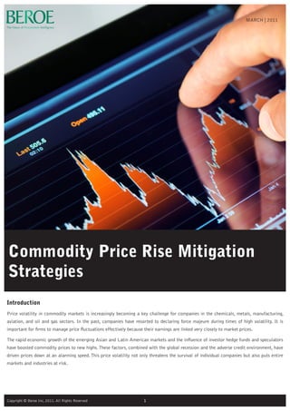 Commodity Price Rise Mitigation
Strategies
Introduction
Price volatility in commodity markets is increasingly becoming a key challenge for companies in the chemicals, metals, manufacturing,
aviation, and oil and gas sectors. In the past, companies have resorted to declaring force majeure during times of high volatility. It is
important for firms to manage price fluctuations effectively because their earnings are linked very closely to market prices.
The rapid economic growth of the emerging Asian and Latin American markets and the influence of investor hedge funds and speculators
have boosted commodity prices to new highs.These factors, combined with the global recession and the adverse credit environment, have
driven prices down at an alarming speed.This price volatility not only threatens the survival of individual companies but also puts entire
markets and industries at risk.
MARCH | 2011
1Copyright © Beroe Inc, 2011. All Rights Reserved
 