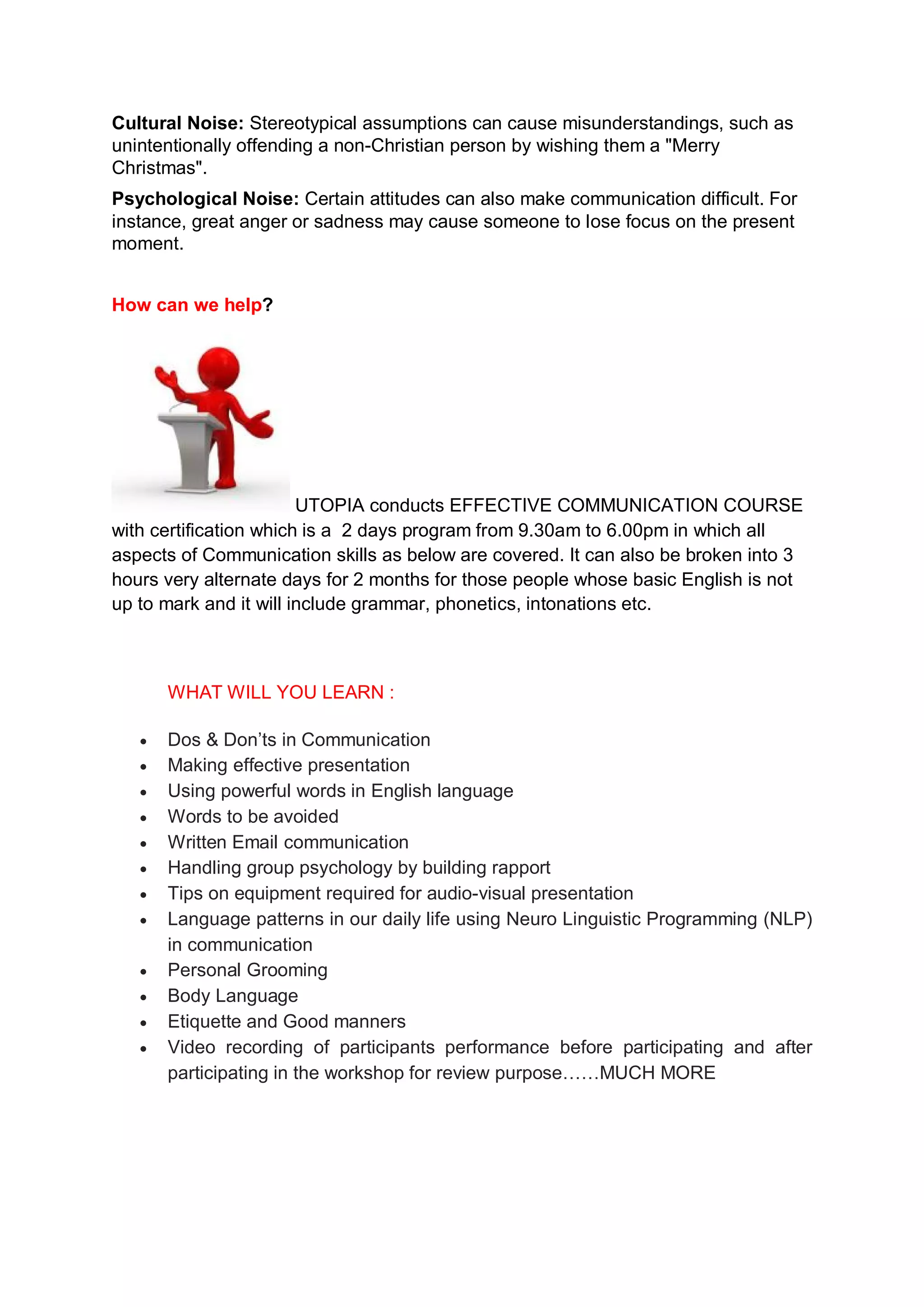 Cultural Noise: Stereotypical assumptions can cause misunderstandings, such as
unintentionally offending a non-Christian person by wishing them a "Merry
Christmas".
Psychological Noise: Certain attitudes can also make communication difficult. For
instance, great anger or sadness may cause someone to lose focus on the present
moment.


How can we help?




                        UTOPIA conducts EFFECTIVE COMMUNICATION COURSE
with certification which is a 2 days program from 9.30am to 6.00pm in which all
aspects of Communication skills as below are covered. It can also be broken into 3
hours very alternate days for 2 months for those people whose basic English is not
up to mark and it will include grammar, phonetics, intonations etc.



       WHAT WILL YOU LEARN :

   ·   Dos & Don’ts in Communication
   ·   Making effective presentation
   ·   Using powerful words in English language
   ·   Words to be avoided
   ·   Written Email communication
   ·   Handling group psychology by building rapport
   ·   Tips on equipment required for audio-visual presentation
   ·   Language patterns in our daily life using Neuro Linguistic Programming (NLP)
       in communication
   ·   Personal Grooming
   ·   Body Language
   ·   Etiquette and Good manners
   ·   Video recording of participants performance before participating and after
       participating in the workshop for review purpose……MUCH MORE
 