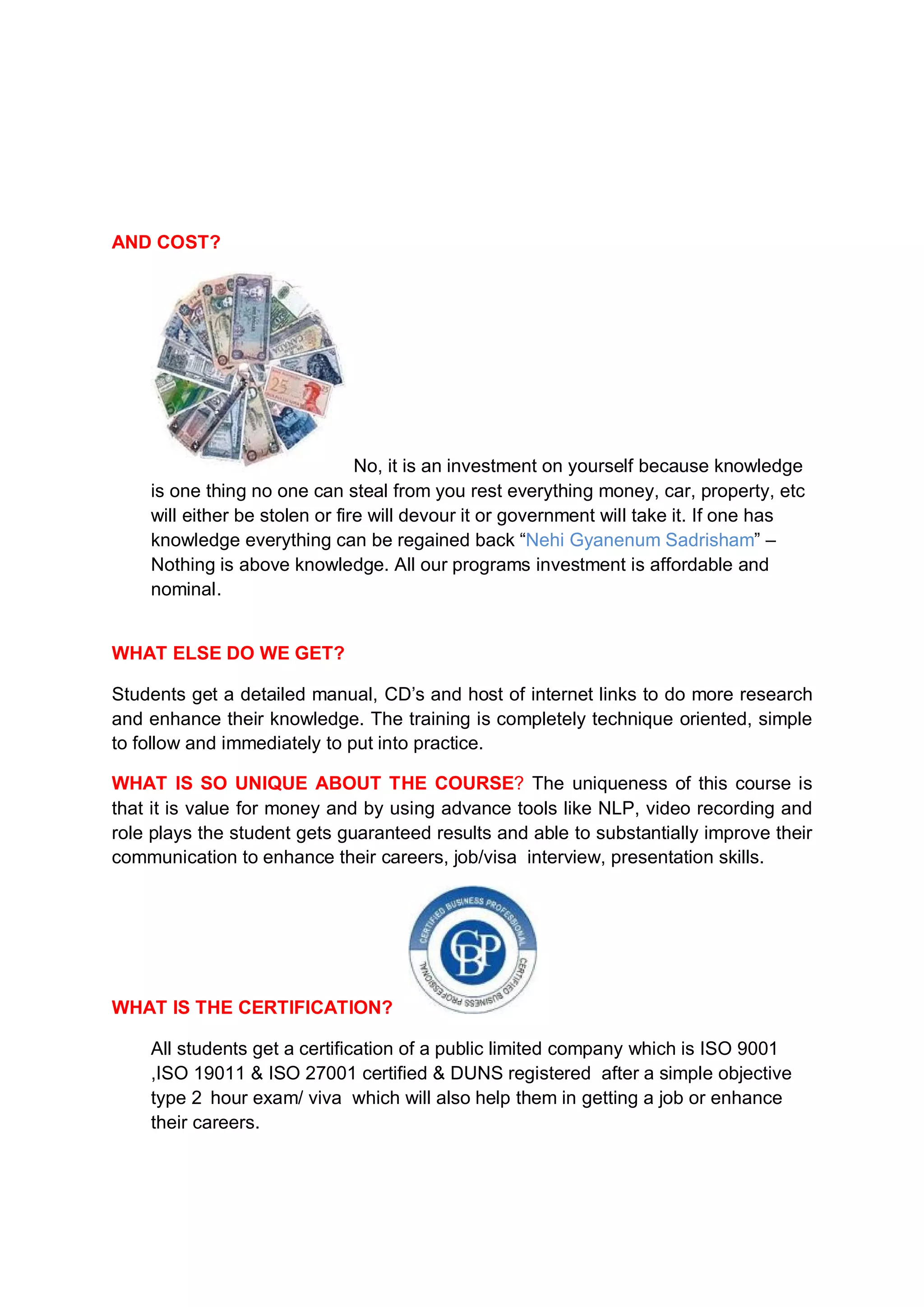 AND COST?




                                No, it is an investment on yourself because knowledge
    is one thing no one can steal from you rest everything money, car, property, etc
    will either be stolen or fire will devour it or government will take it. If one has
    knowledge everything can be regained back “Nehi Gyanenum Sadrisham” –
    Nothing is above knowledge. All our programs investment is affordable and
    nominal.


WHAT ELSE DO WE GET?

Students get a detailed manual, CD’s and host of internet links to do more research
and enhance their knowledge. The training is completely technique oriented, simple
to follow and immediately to put into practice.

WHAT IS SO UNIQUE ABOUT THE COURSE? The uniqueness of this course is
that it is value for money and by using advance tools like NLP, video recording and
role plays the student gets guaranteed results and able to substantially improve their
communication to enhance their careers, job/visa interview, presentation skills.




WHAT IS THE CERTIFICATION?

    All students get a certification of a public limited company which is ISO 9001
    ,ISO 19011 & ISO 27001 certified & DUNS registered after a simple objective
    type 2 hour exam/ viva which will also help them in getting a job or enhance
    their careers.
 