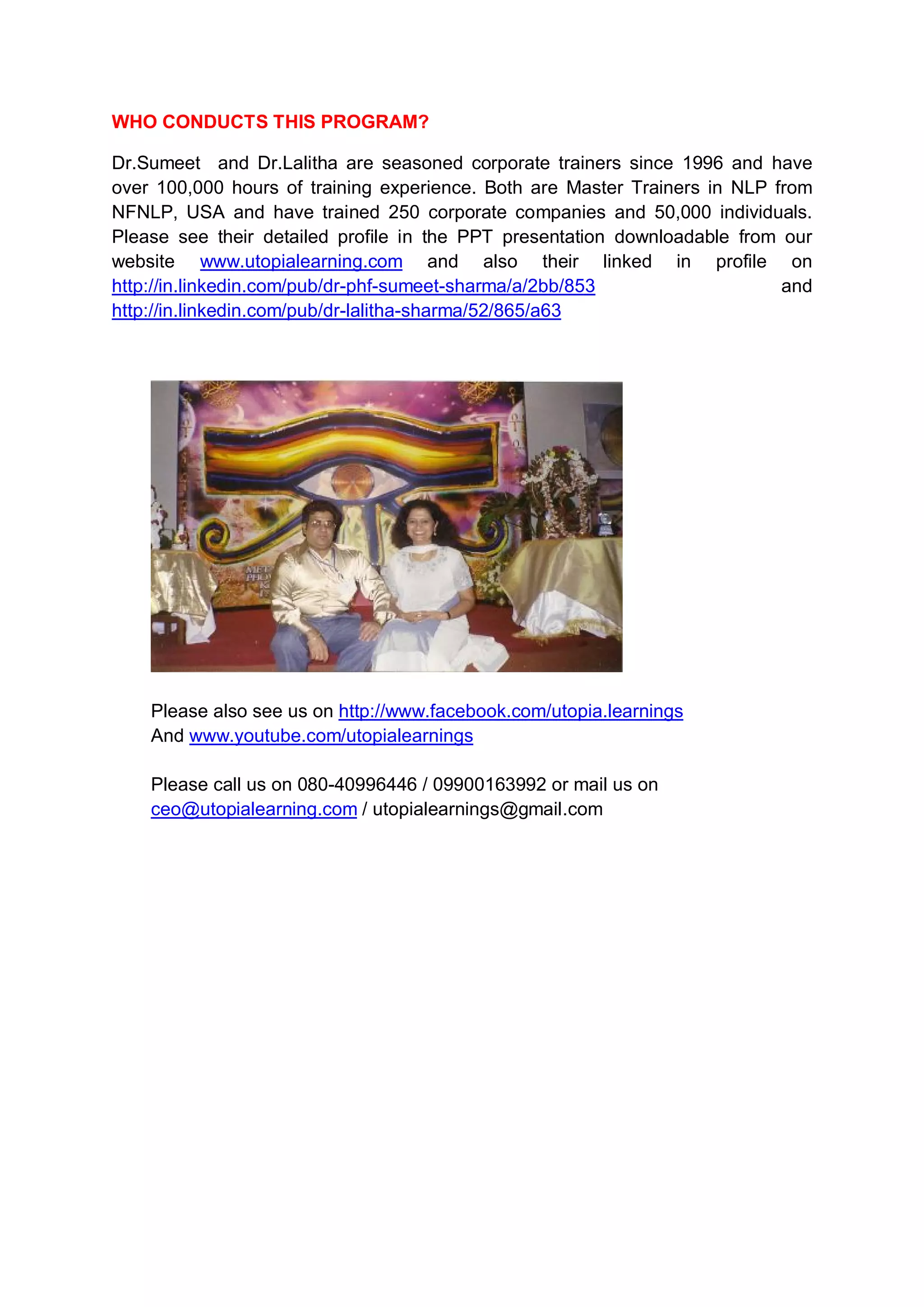 WHO CONDUCTS THIS PROGRAM?

Dr.Sumeet and Dr.Lalitha are seasoned corporate trainers since 1996 and have
over 100,000 hours of training experience. Both are Master Trainers in NLP from
NFNLP, USA and have trained 250 corporate companies and 50,000 individuals.
Please see their detailed profile in the PPT presentation downloadable from our
website www.utopialearning.com and also their linked in profile on
http://in.linkedin.com/pub/dr-phf-sumeet-sharma/a/2bb/853                   and
http://in.linkedin.com/pub/dr-lalitha-sharma/52/865/a63




    Please also see us on http://www.facebook.com/utopia.learnings
    And www.youtube.com/utopialearnings

    Please call us on 080-40996446 / 09900163992 or mail us on
    ceo@utopialearning.com / utopialearnings@gmail.com
 