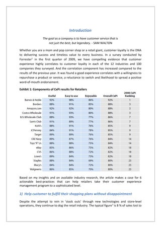 Introduction
The goal as a company is to have customer service that is
not just the best, but legendary. - SAM WALTON
Whether you are a mom and pop corner shop or a retail giant, customer loyalty is the DNA
to delivering success and timeless value to every business. In a survey conducted by
Forrester1
in the first quarter of 2009, we have compelling evidence that customer
experience highly correlates to customer loyalty in each of the 12 industries and 100
companies they surveyed. And the correlation component has increased compared to the
results of the previous year. It was found a good experience correlates with a willingness to
repurchase a product or service, a reluctance to switch and likelihood to spread a positive
word-of-mouth endorsement.
Exhibit 1: Components of CxPi results for Retailers
Based on my insights and on available industry research, the article makes a case for 6
actionable best-practices that can help retailers take their customer experience
management program to a sophisticated level.
1) Help customer to fulfill their shopping plans without disappointment
Despite the attempt to rein in ‘stock outs’ through new technologies and store-level
operations, they continue to dog the retail industry. The typical figure2
is 8 % of sales lost to
 