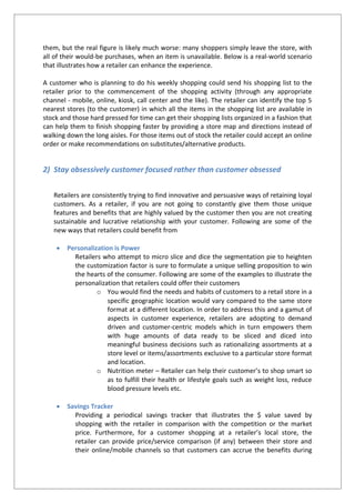 them, but the real figure is likely much worse: many shoppers simply leave the store, with
all of their would-be purchases, when an item is unavailable. Below is a real-world scenario
that illustrates how a retailer can enhance the experience.
A customer who is planning to do his weekly shopping could send his shopping list to the
retailer prior to the commencement of the shopping activity (through any appropriate
channel - mobile, online, kiosk, call center and the like). The retailer can identify the top 5
nearest stores (to the customer) in which all the items in the shopping list are available in
stock and those hard pressed for time can get their shopping lists organized in a fashion that
can help them to finish shopping faster by providing a store map and directions instead of
walking down the long aisles. For those items out of stock the retailer could accept an online
order or make recommendations on substitutes/alternative products.
2) Stay obsessively customer focused rather than customer obsessed
Retailers are consistently trying to find innovative and persuasive ways of retaining loyal
customers. As a retailer, if you are not going to constantly give them those unique
features and benefits that are highly valued by the customer then you are not creating
sustainable and lucrative relationship with your customer. Following are some of the
new ways that retailers could benefit from
 Personalization is Power
Retailers who attempt to micro slice and dice the segmentation pie to heighten
the customization factor is sure to formulate a unique selling proposition to win
the hearts of the consumer. Following are some of the examples to illustrate the
personalization that retailers could offer their customers
o You would find the needs and habits of customers to a retail store in a
specific geographic location would vary compared to the same store
format at a different location. In order to address this and a gamut of
aspects in customer experience, retailers are adopting to demand
driven and customer-centric models which in turn empowers them
with huge amounts of data ready to be sliced and diced into
meaningful business decisions such as rationalizing assortments at a
store level or items/assortments exclusive to a particular store format
and location.
o Nutrition meter – Retailer can help their customer’s to shop smart so
as to fulfill their health or lifestyle goals such as weight loss, reduce
blood pressure levels etc.
 Savings Tracker
Providing a periodical savings tracker that illustrates the $ value saved by
shopping with the retailer in comparison with the competition or the market
price. Furthermore, for a customer shopping at a retailer’s local store, the
retailer can provide price/service comparison (if any) between their store and
their online/mobile channels so that customers can accrue the benefits during
 