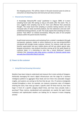 the shopping process. This will be a boom in the post-recession years to come as
consumers are becoming more and more price yet value conscious.
 Channel-wise Promotions
A Knowledge Networks/PDI study3
(published in August 2009) of in-store
sampling found sales lifts lasting as long as 20 weeks after the event. This, in
turn, suggests that sampling may be far more cost effective than previously
thought. The study found that sampling or preview tasting sessions not only
increased sales of newly launched products, but line extensions and even well-
established existing products, as well. The study reports that sampling can have a
positive “halo effect” on related merchandise, lifting the sales of non-sampled
products within the parent brand’s franchise.
A well-timed communication and marketing from a retailer’s standpoint (through
narrowcasts, podcasts, mobile or online mediums) on any new products/offers
introduced will strongly invoke customer interest. For instance, walk near your
favorite supermarket and your mobile phone will tell you about special sales,
bespoke promotions, new products launches coming up for the week (based on
customer data). It is interesting to note that a recent McKinsey4
research
indicates that consumers who shop across a number of channels spend more
annually than those who shop in just one.
3) Power to the customer
 Using SKU-level browsing information
Retailers have been trying to understand and measure the in-store activity of shoppers.
Holistically leveraging the store’s digital infrastructure sets the stage for a business
intelligence platform to aggregate these feeds and turn them into actionable shopper
insights, and systems are coming to the fore that do just this. IP cameras strategically
situated throughout a store, for example, can measure conversion rates: of shoppers
entering the store, how many go down a specific aisle? Of those that do, how many
linger in front of a specific category (dwell time), and how many actually make a
purchase? These metrics, standardized and automated, are exactly the type’s brand
marketers and sophisticated retailers are looking for to measure in-store shopping
activity2
.
 