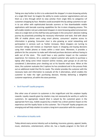 Taking one step further to this is to understand the shopper’s in-store browsing activity
at a single SKU level. So imagine the ability to create customer segmentations and use
them as a lens through which to view activity—from single SKUs to categories—of
customers shopping by hour. Retailers could accomplish this by asking customers to opt-
in to use either with sophisticated barcode scanners or free downloadable mobile
applications with barcode scanning capabilities for the in-store shopping process. This
will enable retailers not just understand shoppers in-store browsing patterns/conversion
rates on a single item on the shelf but also participate in the consumer’s decision making
journey by proactively providing the necessary information and tools. And with about
20% of mobile phone users using smart phones, consumers’ anytime access to
information is growing. Consumer clout is also growing as social networking and
participation in services such as Twitter increases. More shoppers are turning to
consumer ratings and reviews as important inputs in shopping and buying decisions
using their mobile phones or kiosks within a retail store. Moreover, it provides a
platform for the consumer to make well informed purchase decisions without having to
walk out of the store. This could have a very positive impact on the customer
experience. For instance, let us consider a typical customer who wants to purchase a
laptop after doing some initial research (online reviews, peer groups et al) and has
considered 2 alternatives prior checking out at his favorite retail store. When at the
store, the customer evaluates the 2 options he has considered and in the process finds
out an additional model that fits his needs. The retailer provides the customer with the
necessary tools and information to evaluate all the 3 alternatives, which enables the
customer to make the right purchasing decision, thereby delivering a delightful
customer experience, all within the store premises.
 Do-it Yourself’ Loyalty programs
One other area of concern to customers is the insignificant and the umpteen loyalty
rewards. Loyalty rewards given by retailers may not necessarily be worthy or useful to
customers. An appropriate reward (that is valued by the customer) given in the
appropriate form (say, mobile coupons) by a retailer has a direct positive impact on the
experience and the loyalty factor to the customer. ‘Do it Yourself’ loyalty programs are
emerging and will help retailers to sustain a long-term association with the customer.
 Alternatives to loyalty cards
Today almost every service industry such as banking, insurance, grocery, apparel, books,
music, electronics, entertainment, airline etc. has a loyalty program in the form of
 