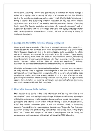 loyalty cards. Assuming 1 loyalty card per industry, a customer still has to manage a
wallet full of loyalty cards, not to say the plight of a customer who has 2 or 3 loyalty
cards in the same business category such as grocery retail. Whether today’s retailers are
trying to address this burgeoning customer frustration or not, free iPhone mobile
applications such as Cardstar5
are already alleviating customers burden of carrying
loyalty cards. The Cardstar application generates a nifty image of a company’s club or
supersaver –type card, with bar code images and works with loyalty card programs for
over 190 companies in 3 countries (US, Canada, and the UK) including a variety of
retailers in its network.
4) Engage and Reward the customer at every touch point
Instant gratification at the Point of Purchase or In-store in terms of offers on products,
instant coupons for next purchase, event based dialogues/messages (e.g. special events
like birthdays or dropping an item in the online shopping cart), appreciation for a high
net worth customer are some of the opportunity areas for retailers. Today leading
retailers are moving from points and discounts to personalized services, transferring
rewards to charity programs, green initiatives, after-hours shopping, referrals, access to
product manuals, recipes, articles, “how to” guides and newsletters6
. Similarly,
customers are rewarded for their contribution to community and environment.
Identifying and understanding (past data intelligence) every customer from the moment
of entry into the store as opposed acknowledgment at POS will enable retailers to
connect, sell and reward customers appropriately. This is one area where leading mass
merchandise retailers are trying to get a perfect fit, as it is very effective for most
purchasing environments where queuing isn't such an issue, such as a high-end mall
apparel stores. Retailers are exploring technologies such as mobile phones, biometrics,
and in-store kiosks to help spot their customers.
5) Never stop listening to the customer
Most retailers have access to the same information, but do very little with it and
certainly don't use it to drive big strategic change. Today we are witnessing a paradigm
shift in the customer and retailer equation. Consumers have moved from shoppers to
participants and retailers cannot sustain without listening to them. UK based retailer,
ASDA7
has recently announced plans to roll out initiatives aimed at addressing
customers' demand for more openness and transparency. ‘Chosen by You’ (Example:
customers can say what products they want at their local store); ‘Your ASDA’; ‘Bright
Ideas’ and ‘Connect with the grocer’ are some of the programs that are run by the
consumer and for the consumer. Ultimately it will show that ASDA is listening.
 
