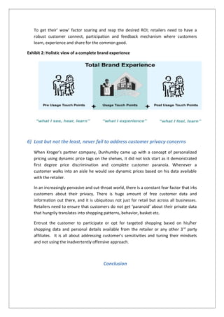 To get their’ wow’ factor soaring and reap the desired ROI; retailers need to have a
robust customer connect, participation and feedback mechanism where customers
learn, experience and share for the common good.
Exhibit 2: Holistic view of a complete brand experience
6) Last but not the least, never fail to address customer privacy concerns
When Kroger’s partner company, Dunhumby came up with a concept of personalized
pricing using dynamic price tags on the shelves, it did not kick start as it demonstrated
first degree price discrimination and complete customer paranoia. Whenever a
customer walks into an aisle he would see dynamic prices based on his data available
with the retailer.
In an increasingly pervasive and cut-throat world, there is a constant fear factor that irks
customers about their privacy. There is huge amount of free customer data and
information out there, and it is ubiquitous not just for retail but across all businesses.
Retailers need to ensure that customers do not get ‘paranoid’ about their private data
that hungrily translates into shopping patterns, behavior, basket etc.
Entrust the customer to participate or opt for targeted shopping based on his/her
shopping data and personal details available from the retailer or any other 3rd
party
affiliates. It is all about addressing customer’s sensitivities and tuning their mindsets
and not using the inadvertently offensive approach.
Conclusion
 