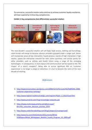 To summarize, successful retailers who continue to achieve customer loyalty excellence,
will have superiority in these key competencies.
Exhibit 3: Key competencies that differentiate successful retailers
The next decade’s successful retailers will sell food, food service, clothing and furnishings;
retail brands will merge to become solution providers grouped under a single roof. Stores
will incorporate areas of low interaction / quick process; islands of high interaction / high
service; spaces for interactive research for later online purchase; and service points for
other providers such as airlines and health clinics using a range of the emerging
technologies. In consequence, in-store layout and communication will be based on the ‘life
shapes’ of a store’s shoppers8
. Being able to accrue significant ROI on ‘customer
experiences’ is no longer a utopia or distortion; it is but to become the norm of the next
decade of retailing.
References
1) http://experiencematters.wordpress.com/2008/12/15/forrester%E2%80%99s-2008-
customer-experience-rankings/
2) http://www.register.hawkinsstrategic.com/register/Paper_3_Download.html
3) http://www.pmalink.com/?tag=knowledge-networks-pdi
4) https://www.mckinseyquarterly.com/ghost.aspx?
ID=/The_consumer_decision_journey_2373
5) http://www.undertheradarblog.com/blog/category/uncategorized/
6) http://www.tcs.com/SiteCollectionDocuments/White
%20Papers/Retail_Whitepaper_Retailer_loyalty_Program_10_2009.pdf
 