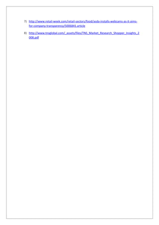 7) http://www.retail-week.com/retail-sectors/food/asda-installs-webcams-as-it-aims-
for-company-transparency/5006841.article
8) http://www.tnsglobal.com/_assets/files/TNS_Market_Research_Shopper_Insights_2
008.pdf
 
