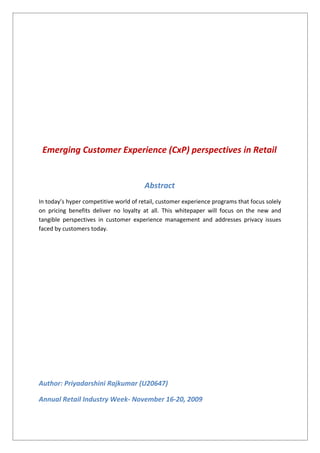 Emerging Customer Experience (CxP) perspectives in Retail
Abstract
In today’s hyper competitive world of retail, customer experience programs that focus solely
on pricing benefits deliver no loyalty at all. This whitepaper will focus on the new and
tangible perspectives in customer experience management and addresses privacy issues
faced by customers today.
Author: Priyadarshini Rajkumar (U20647)
Annual Retail Industry Week- November 16-20, 2009
 