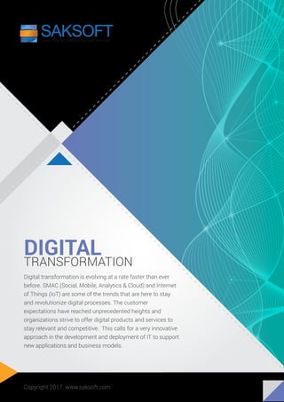 DIGITAL
TRANSFORMATION
Digital transformation is evolving at a rate faster than ever
before. SMAC (Social, Mobile, Analytics & Cloud) and Internet
of Things (IoT) are some of the trends that are here to stay
and revolutionize digital processes. The customer
expectations have reached unprecedented heights and
organizations strive to offer digital products and services to
stay relevant and competitive. This calls for a very innovative
approach in the development and deployment of IT to support
new applications and business models.
Copyright 2017. www.saksoft.com
 