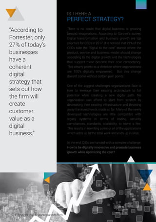 IS THERE A
PERFECT STRATEGY?
There is no doubt that digital business is growing
beyond imaginations. According to Gartner’s survey,
Digital transformation and business growth are top
priorities for CEOs in 2017. It is noticed that 22% of the
CEOs take the “digital to the core” stance where the
product, service and business model should change
according to the digital growth and the technologies
that support those become their core competency.
This clearly points to a direction where organizations
are 100% digitally empowered. But this change
doesn’t come without certain pain points.
One of the biggest challenges organizations face is
how to leverage their existing architecture to full
potential while creating a new digital path. No
organization can afford to start from scratch by
decimating their existing infrastructure and throwing
away the investments made so far. Many of the newly
developed technologies are little compatible with
legacy systems in terms of coding, security
compliances, standards, scalability, to name a few.
This results in rewriting some or all of the applications
which adds up to the total work and ends up in silos.
In the end, CIOs are handed with a complex challenge:
How to be digitally innovative and promote business
growth while optimizing the cost?
“According to
Forrester, only
27% of today’s
businesses
have a
coherent
digital
strategy that
sets out how
the ﬁrm will
create
customer
value as a
digital
business.”
Copyright 2017. www.saksoft.com
 