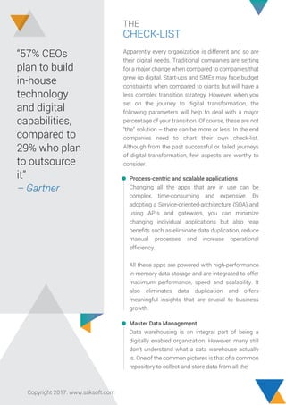 THE
CHECK-LIST
Apparently every organization is different and so are
their digital needs. Traditional companies are setting
for a major change when compared to companies that
grew up digital. Start-ups and SMEs may face budget
constraints when compared to giants but will have a
less complex transition strategy. However, when you
set on the journey to digital transformation, the
following parameters will help to deal with a major
percentage of your transition. Of course, these are not
“the” solution – there can be more or less. In the end
companies need to chart their own check-list.
Although from the past successful or failed journeys
of digital transformation, few aspects are worthy to
consider.
“57% CEOs
plan to build
in-house
technology
and digital
capabilities,
compared to
29% who plan
to outsource
it”
– Gartner
Process-centric and scalable applications
Changing all the apps that are in use can be
complex, time-consuming and expensive. By
adopting a Service-oriented-architecture (SOA) and
using APIs and gateways, you can minimize
changing individual applications but also reap
beneﬁts such as eliminate data duplication, reduce
manual processes and increase operational
efﬁciency.
All these apps are powered with high-performance
in-memory data storage and are integrated to offer
maximum performance, speed and scalability. It
also eliminates data duplication and offers
meaningful insights that are crucial to business
growth.
Master Data Management
Data warehousing is an integral part of being a
digitally enabled organization. However, many still
don’t understand what a data warehouse actually
is. One of the common pictures is that of a common
repository to collect and store data from all the
Copyright 2017. www.saksoft.com
 
