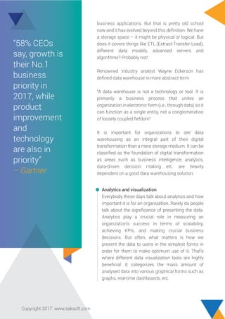 Analytics and visualization
Everybody these days talk about analytics and how
important it is for an organization. Rarely do people
talk about the signiﬁcance of presenting the data.
Analytics play a crucial role in measuring an
organization’s success in terms of scalability,
achieving KPIs, and making crucial business
decisions. But often, what matters is how we
present the data to users in the simplest forms in
order for them to make optimum use of it. That’s
where different data visualization tools are highly
beneﬁcial. It categorizes the mass amount of
analysed data into various graphical forms such as
graphs, real-time dashboards, etc.
business applications. But that is pretty old school
now and it has evolved beyond this deﬁnition. We have
a storage space – it might be physical or logical. But
does it covers things like ETL (Extract-Transfer-Load),
different data models, advanced servers and
algorithms? Probably not!
Renowned industry analyst Wayne Eckerson has
deﬁned data warehouse in more abstract term
“A data warehouse is not a technology or tool. It is
primarily a business process that unites an
organization in electronic form (i.e., through data) so it
can function as a single entity, not a conglomeration
of loosely coupled ﬁefdom”
It is important for organizations to see data
warehousing as an integral part of their digital
transformation than a mere storage medium. It can be
classiﬁed as the foundation of digital transformation
as areas such as business intelligence, analytics,
data-driven decision making etc. are heavily
dependent on a good data warehousing solution.
“58% CEOs
say, growth is
their No.1
business
priority in
2017, while
product
improvement
and
technology
are also in
priority”
– Gartner
Copyright 2017. www.saksoft.com
 