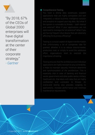“By 2018, 67%
of the CEOs of
Global 2000
enterprises will
have digital
transformation
at the center
of their
corporate
strategy.”
- Gartner
Comprehensive Testing
You have a strong data warehouse, scalable
applications that are highly compatible and well
integrated, a robust business intelligence solution
and analytics to support your big data. But what if
the system is vulnerable to threats – both internal
and external? What if your applications are not
optimized to leverage the full potential? What if you
are having frequent shut downs that are adversely
affecting the business efﬁciency?
Testing is a crucial aspect of digital transformation
that unfortunately a lot of companies take for
granted. Whether it is to reduce time-to-market,
production cost, or simply to avoid the additional
effort, organizations tend to overlook the
importance of testing.
Testing ensures that the architecture and individual
applications are highly resistant to any vulnerability.
It helps to maintain security, minimum downtime
and synchronization of the architecture. This is
especially vital in case of banking and ﬁnancial
sector, government and other public sector, military,
healthcare etc. that deals with data that are highly
conﬁdential and vulnerable to threats. An
end-to-end testing also provides longevity to
applications, increase performance and minimize
maintenance requirements.
Copyright 2017. www.saksoft.com
 