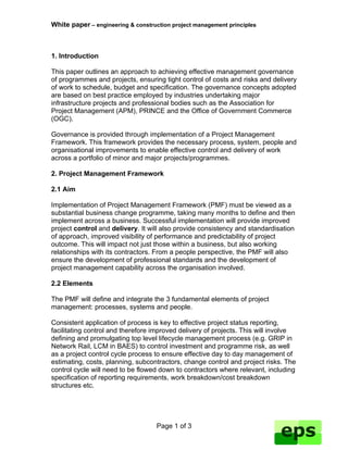 White paper – engineering & construction project management principles



1. Introduction

This paper outlines an approach to achieving effective management governance
of programmes and projects, ensuring tight control of costs and risks and delivery
of work to schedule, budget and specification. The governance concepts adopted
are based on best practice employed by industries undertaking major
infrastructure projects and professional bodies such as the Association for
Project Management (APM), PRINCE and the Office of Government Commerce
(OGC).

Governance is provided through implementation of a Project Management
Framework. This framework provides the necessary process, system, people and
organisational improvements to enable effective control and delivery of work
across a portfolio of minor and major projects/programmes.

2. Project Management Framework

2.1 Aim

Implementation of Project Management Framework (PMF) must be viewed as a
substantial business change programme, taking many months to define and then
implement across a business. Successful implementation will provide improved
project control and delivery. It will also provide consistency and standardisation
of approach, improved visibility of performance and predictability of project
outcome. This will impact not just those within a business, but also working
relationships with its contractors. From a people perspective, the PMF will also
ensure the development of professional standards and the development of
project management capability across the organisation involved.

2.2 Elements

The PMF will define and integrate the 3 fundamental elements of project
management: processes, systems and people.

Consistent application of process is key to effective project status reporting,
facilitating control and therefore improved delivery of projects. This will involve
defining and promulgating top level lifecycle management process (e.g. GRIP in
Network Rail, LCM in BAES) to control investment and programme risk, as well
as a project control cycle process to ensure effective day to day management of
estimating, costs, planning, subcontractors, change control and project risks. The
control cycle will need to be flowed down to contractors where relevant, including
specification of reporting requirements, work breakdown/cost breakdown
structures etc.




                                   Page 1 of 3
 