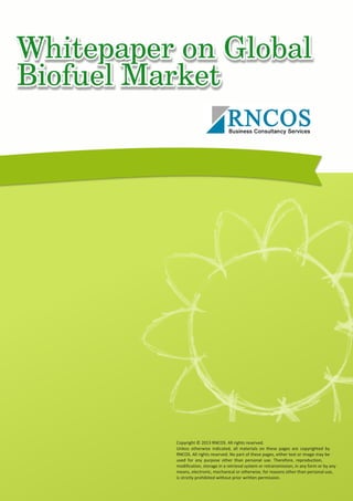 Whitepaper on Global Biofuel Market
Copyright © 2013 RNCOS. All rights reserved.
Unless otherwise indicated, all materials on these pages are copyrighted by
RNCOS. All rights reserved. No part of these pages, either text or image may be
used for any purpose other than personal use. Therefore, reproduction,
modification, storage in a retrieval system or retransmission, in any form or by any
means, electronic, mechanical or otherwise, for reasons other than personal use,
is strictly prohibited without prior written permission.
 
