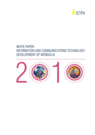 ICTPA




WhITE PAPEr:
InFOrMATIOn And COMMUnICATIOnS TEChnOlOgy
dEvElOPMEnT OF MOngOlIA




                   White Paper on ICT Development of Mongolia - 2010   01
 