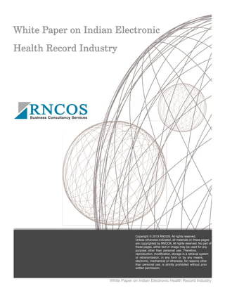 White Paper on Indian Electronic Health Record Industry
Copyright © 2013 RNCOS. All rights reserved.
Unless otherwise indicated, all materials on these pages
are copyrighted by RNCOS. All rights reserved. No part of
these pages, either text or image may be used for any
purpose other than personal use. Therefore,
reproduction, modification, storage in a retrieval system
or retransmission, in any form or by any means,
electronic, mechanical or otherwise, for reasons other
than personal use, is strictly prohibited without prior
written permission.
 