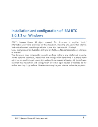 ©2013 Navneet Kumar. All rights reserved. 1
Installation and configuration of IBM RTC
3.0.1.2 on Windows
©2013 Navneet Kumar. All rights reserved. This document is provided "as-is."
Information and views expressed in this document, including URL and other Internet
Web site references, may change without notice. You bear the risk of using it.
Some examples are for illustration only and are fictitious. No real association is intended
or inferred.
This document does not provide you with any legal rights to any intellectual property.
All the software download, installation and configuration were done at author’s home
using his personal internet connection and on his own personal devices. All the software
used for this installation and configuration are either open source or licensed to the
author. You may copy and use this document only for your internal, reference purposes.
 