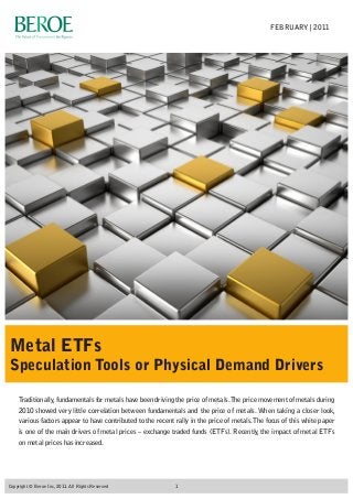 Traditionally,fundamentals for metals have been driving the price of metals.The price movement of metals during
2010 showed very little correlation between fundamentals and the price of metals. When taking a closer look,
various factors appear to have contributed to the recent rally in the price of metals.The focus of this white paper
is one of the main drivers of metal prices – exchange traded funds (ETFs). Recently, the impact of metal ETFs
on metal prices has increased.
Metal ETFs
Speculation Tools or Physical Demand Drivers
FEBRUARY | 2011
1Copyright © Beroe Inc, 2011. All Rights Reserved
 