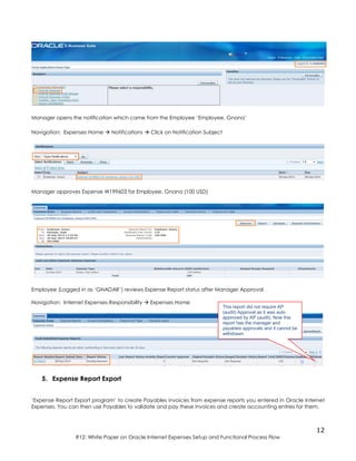12
R12: White Paper on Oracle Internet Expenses Setup and Functional Process Flow
Manager opens the notification which came from the Employee ‘Employee, Gnana’
Navigation: Expenses Home  Notifications  Click on Notification Subject
Manager approves Expense W199603 for Employee, Gnana (100 USD)
Employee (Logged in as ‘GNADAR’) reviews Expense Report status after Manager Approval
Navigation: Internet Expenses Responsibility  Expenses Home
5. Expense Report Export
‘Expense Report Export program’ to create Payables invoices from expense reports you entered in Oracle Internet
Expenses. You can then use Payables to validate and pay these invoices and create accounting entries for them.
This report did not require AP
(audit) Approval as it was auto
approved by AP (audit). Now this
report has the manager and
payables approvals and it cannot be
withdrawn
 