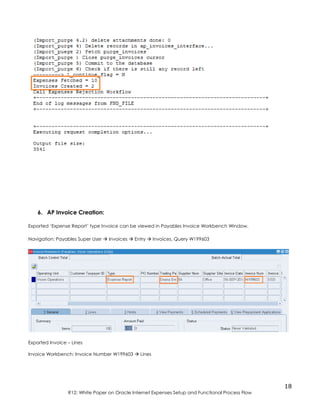 18
R12: White Paper on Oracle Internet Expenses Setup and Functional Process Flow
6. AP Invoice Creation:
Exported ‘Expense Report’ type Invoice can be viewed in Payables Invoice Workbench Window.
Navigation: Payables Super User  Invoices  Entry  Invoices, Query W199603
Exported Invoice – Lines
Invoice Workbench: Invoice Number W199603  Lines
 