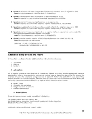 20
R12: White Paper on Oracle Internet Expenses Setup and Functional Process Flow
 Update: Human resources setup changes the expense account Natural Account segment to 6000.
Result: The default expense account becomes 01.100.6000.0000.
 Update: User changes the default cost center for the expense report to 110.
Result: The expense account for this expense report becomes 01.110.6100.0000.
 Update: User enters the expense type Telephone on an expense line.
Result: The expense account for the telephone expense line becomes 01.100.6200.7000.
 Update: User updates the Product segment expense allocation for the telephone expense to 1000.
Result: The expense account for the telephone expense line becomes 01.100.6200.1000.
 Update: User enters the expense type Meals on an expense line for an expense that was incurred while
working on an assignment for two different cost centers.
Result: The default expense account becomes 01.520.6300.0000.
 Update: User splits the meal expense of $50 USD equally between cost centers 520 and 678.
Result: Two distribution lines are created:
Distribution 1: 01.520.6300.0000 for $25 USD
Distribution 2: 01.678.6300.0000 for $25 USD
Additional Entry Setups and Flows
In this section, we will cover few key additional futures in Oracle Internet Expenses
1. Allocations
2. Mileage
3. Per Diem
1. Allocations
Set up Internet Expenses to allow end users to update and validate accounting flexfield segments for individual
expense lines. Internet Expenses also let users update multiple expense lines at the same time. This is useful, for
example, for users who consistently charge expenses to accounts that are not part of their usual accounting.
Internet Expenses can provide automatic validation of the account code combinations that users enter. Managers
can review the account code combinations on expense reports. Allocation setup includes:
A. Profile Options
B. Operating Unit and Ledger
C. Ledger and Chart of Accounts
D. Internet Expenses Setup
A. Profile Options:
To use allocations, you must enable below listed Profile Options.
OIE: Enable Expense Allocation Splitting: ‘Yes’
OIE: Enable Expense Allocations: ‘Automatically-enabled, with Online Validation’
OIE: Enable Project Allocations: ‘Yes’
Navigation: System Administrator: Profile  System
 